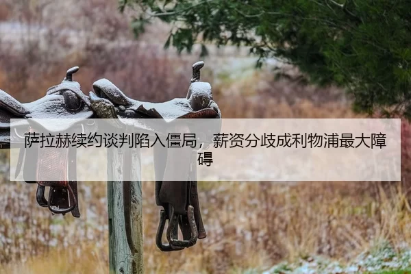 萨拉赫续约谈判陷入僵局，薪资分歧成利物浦最大障碍
