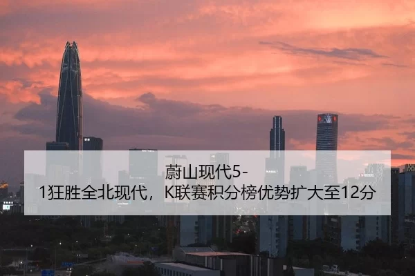 蔚山现代5-1狂胜全北现代，K联赛积分榜优势扩大至12分