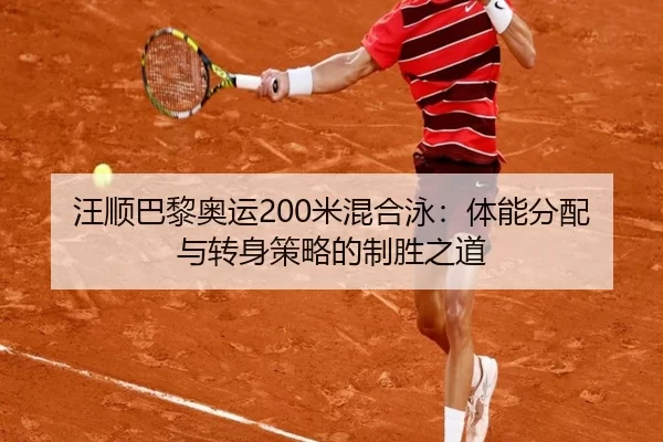 汪顺巴黎奥运200米混合泳：体能分配与转身策略的制胜之道