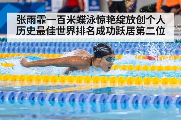 张雨霏一百米蝶泳惊艳绽放创个人历史最佳世界排名成功跃居第二位