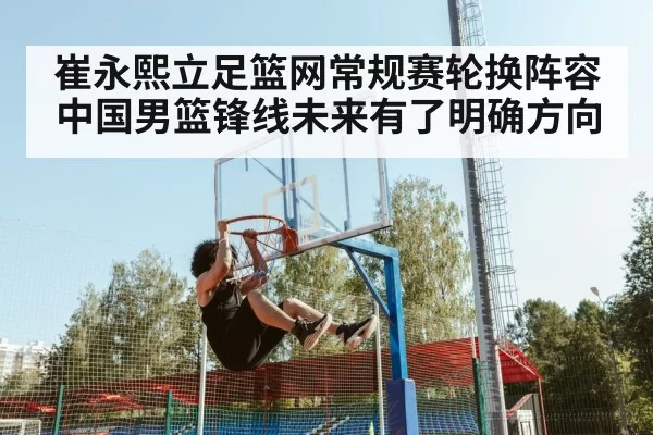 崔永熙立足篮网常规赛轮换阵容中国男篮锋线未来有了明确方向
