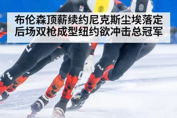布伦森顶薪续约尼克斯尘埃落定后场双枪成型纽约欲冲击总冠军